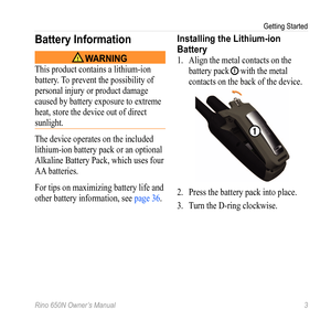 Page 7Getting Started
Rino 650N Owner’s Manual  3
Battery Information
 WARNING
This product contains a lithium-ion 
battery. To prevent the possibility of 
personal injury or product damage 
caused by battery exposure to extreme 
heat, store the device out of direct 
sunlight.
The device operates on the included 
lithium-ion battery pack or an optional 
Alkaline Battery Pack, which uses four 
AA batteries.
For tips on maximizing battery life and 
other battery information, see page 36. 
Installing the...