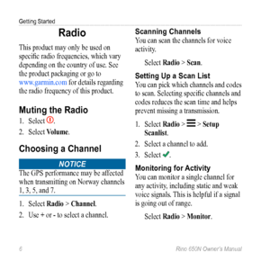 Page 10Getting Started
6 Rino 650N Owner’s Manual
Radio
This product may only be used on 
specific radio frequencies, which vary 
depending on the country of use. See 
the product packaging or go to  
www.garmin.com  for details regarding 
the radio frequency of this product.
Muting the Radio
1.  Select . 
2.  Select  Volume.
Choosing a Channel
Notice
The GPS performance may be affected 
when transmitting on Norway channels 
1, 3, 5, and 7.
1. Select  Radio > Channel.
2.  Use + or - to select a channel....