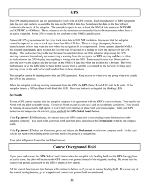 Page 23
23
GPS Steering
 
The GPS steering functions are not guaranteed to work with all GPS systems.  Each manufacturer of GPS equipment 
puts his own spin on how to assemble the data on the NMEA data bus. Some\
times the data on the bus will not 
conform to the needs of the autopilot.  The autopilot expects to see, at\
 least, the NMEA data sentences $GPRMB 
and $GPRMC at 4800 baud.  These sentences are the minimum recommended da\
ta to be transmitted when there is 
an active waypoint.  Some GPS systems do...