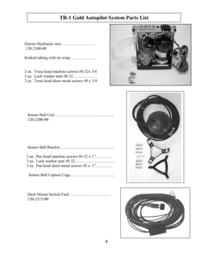 Page 4
TR-1 Gold Autopilot System Parts List 
       Electro-Hydraulic unit……………….……. 
        120-2100-00 
       Kinked tubing with tie wrap………………. 
       3 ea.  Truss head machine screws #8-32x 3/4 
       3 ea.  Lock washer nuts #8-32……………… 
       3 ea.  Truss head sheet metal screws #8 x 3/4 
 Sensor Ball Unit……………………………….…….. 
 120-2200-00 
 Sensor Ball Bracket …………………………………. 
3 ea.  Pan head machine screws #8-32 x 1”………… 
3 ea.  Lock washer nuts #8-32………………………… 
3 ea.  Pan head sheet metal screws #8 x...