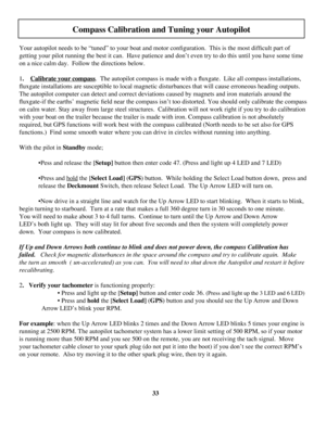 Page 33
33
     
Your autopilot needs to be “tuned” to your boat and motor configuration.  This is the most difficult part of 
getting your pilot running the best it can.  Have patience and don’t even try to do this until you have some time 
on a nice calm day.  Follow the directions below.
1.    Calibrate your compass.  The autopilot compass is made with a fluxgate.  Like all compass installations, 
fluxgate installations are susceptible to local magnetic disturbances that will cause erroneous heading outputs....