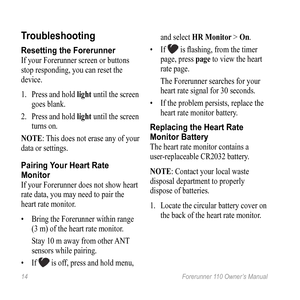 Page 1414 Forerunner 110 Owner’s Manual
troubleshooting
Resetting the Forerunner
If your Forerunner screen or buttons 
stop responding, you can reset the 
device.
1.  Press and hold light until the screen 
goes blank. 
2.  Press and hold light until the screen 
turns on.
nOte: This does not erase any of your 
data or settings. 
Pairing Your Heart Rate 
Monitor
If your Forerunner does not show heart 
rate data, you may need to pair the 
heart rate monitor. 
•  Bring the Forerunner within range 
(3 m) of the...