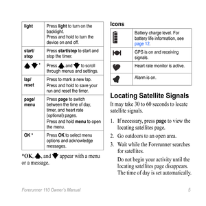 Page 5Forerunner 110 Owner’s Manual 5
lightPress light to turn on the 
backlight. 
Press and hold to turn the 
device on and off. 
start/
stop Press start/stop to start and 
stop the timer.
  *
Press  and  to scroll 
through menus and settings.
lap/ 
reset Press to mark a new lap.
Press and hold to save your 
run and reset the timer. 
page/
menu Press page to switch 
between the time of day, 
timer, and heart rate 
(optional) pages.
Press and hold menu to open 
the menu. 
OK * Press OK to select menu 
options...