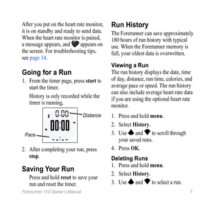 Page 7Forerunner 110 Owner’s Manual 7
After you put on the heart rate monitor, 
it is on standby and ready to send data. 
When the heart rate monitor is paired, 
a message appears, and 
 appears on 
the screen. For troubleshooting tips, 
see page 14.
Going for a Run
1.  From the timer page, press  start to 
start the timer. 
  History is only recorded while the 
timer is running. 
Distance
Pace
2.  After completing your run, press 
stop.
Saving Your Run
 Press and hold reset to save your 
run and reset the...