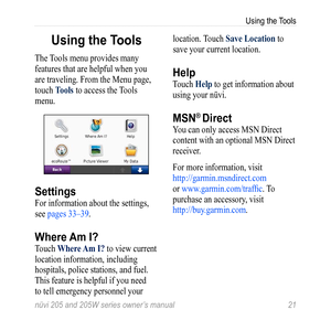 Page 27nüvi 205 and 205W series owner’s manual 21
Using the Tools
Using the Tools
The Tools menu provides many 
features that are helpful when you 
are traveling. From the Menu page, 
touch tools to access the Tools 
menu. 
Settings
For information about the settings, 
see pages 33–39.
Where Am I?
Touch Where  am i? to view current 
location information, including 
hospitals, police stations, and fuel. 
This feature is helpful if you need 
to tell emergency personnel your  location. Touch Save Location to 
save...