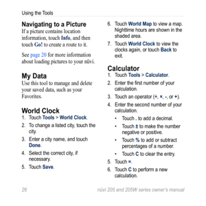 Page 3226 nüvi 205 and 205W series owner’s manual
Using the Tools
Navigating to a Picture
If a picture contains location 
information, touch info, and then 
touch go! to create a route to it.
See page 20 for more information 
about loading pictures to your nüvi.
My Data
Use this tool to manage and delete 
your saved data, such as your 
Favorites. 
World Clock 1.  Touch Tools > World Clock.
2.  To change a listed city, touch the 
city. 
3.  Enter a city name, and touch 
Done. 
4.  Select the correct city, if...
