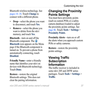 Page 43nüvi 205 and 205W series owner’s manual 37
Customizing the nüvi
Bluetooth wireless technology. See 
pages 14–18. Touch Change to 
connect with a different phone.
• Drop—select the phone you want 
to disconnect, and touch  Yes. 
•  remove—select the phone you 
want to delete from the nüvi 
memory, and touch  Yes.
Bluetooth—turn on and off the 
Bluetooth component. The 
 
Bluetooth icon appears on the Menu 
page if the Bluetooth component is 
turned on. To prevent a phone from 
automatically connecting,...