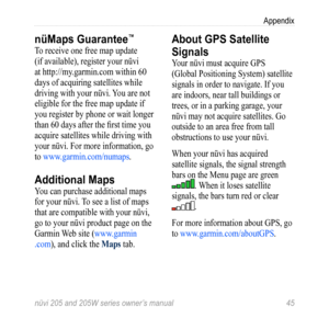 Page 51nüvi 205 and 205W series owner’s manual 45
Appendix
nüMaps Guarantee™
To receive one free map update 
(if available), register your nüvi 
at http://my.garmin.com within 60 
days of acquiring satellites while 
driving with your nüvi. You are not 
eligible for the free map update if 
you register by phone or wait longer 
than 60 days after the first time you 
acquire satellites while driving with 
your nüvi. For more information, go 
to www.garmin.com/numaps .
Additional Maps
You can purchase additional...