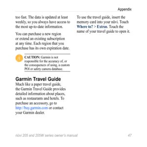 Page 53nüvi 205 and 205W series owner’s manual 47
Appendix
too fast. The data is updated at least 
weekly, so you always have access to 
the most up-to-date information.
You can purchase a new region 
or extend an existing subscription 
at any time. Each region that you 
purchase has its own expiration date.
 CaUtion: Garmin is not 
responsible for the accuracy of, or 
the consequences of using, a custom 
POI or safety camera database. 
Garmin Travel Guide
Much like a paper travel guide, 
the Garmin Travel...