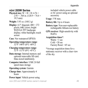 Page 55nüvi 205 and 205W series owner’s manual 49
Appendix
nüvi 205W SeriesPhysical size: W × H × D: 4.76 × 
2.93 × .768 in. (120.9 × 74.4 × 
19.5 mm)
Weight: 5.93 oz. (168.3 g)
Display: 4.3" diagonal, 480 × 272  pixels; 64K colors; bright 
WQVGA TFT landscape 
display; white backlight; touch 
screen
Case: Not waterproof (IPXO)
operating temperature range:  32°F–140°F (0°C–60°C)
Charging temperature range:  32°F–113°F (0°C–45°C)
Data storage: Internal memory and  optional removable SD card. 
Data stored...