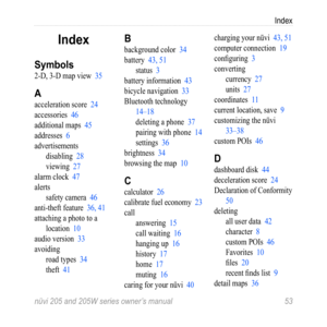 Page 59Index
nüvi 205 and 205W series owner’s manual  53
Index
Symbols
2-D, 3-D map view  35
A
acceleration score  24
accessories  46
additional maps  45
addresses  6
advertisements
disabling  28
viewing  27
alarm clock  47
alerts safety camera  46
anti-theft feature  36, 41
attaching a photo to a  location  10
audio version  33
avoiding road types  34
theft  41
B
background color  34
battery  43, 51status  3
battery information  43
bicycle navigation  33
Bluetooth technology   14–18
deleting a phone  37...