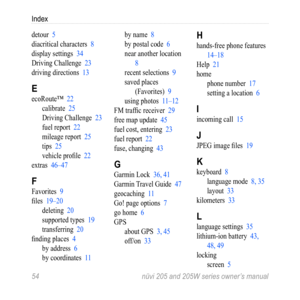 Page 60Index
54 nüvi 205 and 205W series owner’s manual
detour  5
diacritical characters  8
display settings  34
Driving Challenge  23
driving directions  13
E
ecoRoute™  22
calibrate  25
Driving Challenge  23
fuel report  22
mileage report  25
tips  25
vehicle profile  22
extras  46–47
F
Favorites  9
files  19–20 deleting  20
supported types  19
transferring  20
finding places  4 by address  6
by coordinates  11 by name  8
by postal code  6
near another location  
8
recent selections  9
saved places...