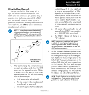 Page 10191
Flying the Missed Approach 
After you pass the MAP, if the runway isn’t in 
sight you must execute a missed approach.  The 
500W-series unit continues to give guidance along an 
extension of the final course segment (FAF to MAP) 
until you manually initiate the missed approach 
procedure (as mentioned previously in reference to the 
“SUSP” advisory). The OBS key is used to initiate the 
missed approach, as follows: 
 NOTE:   It is the pilot’s responsibility for initial 
missed approach guidance in...