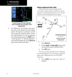 Page 10292
An alert message in the lower right hand 
corner recommends entry procedures for the  holding pattern. 
3.  The 500W-series unit provides course guid-
ance only on the inbound side of the holding 
pattern.  Roll steering is provided to aircraft 
with compatible autopilots . When leaving 
the holding pattern to re-fly the approach 
(or another approach) press the PROC key to 
“Select Approach?”  or “Activate Approach?” 
as previously described. (Or, use the direct-to 
key to select another...