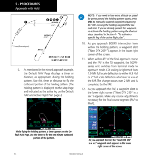 Page 10494
31nm (from airport)(F
AF ) (IAF)


DO NOT USE FOR 
NAVIGATION
9.  As mentioned in the missed approach example, 
the Default NAV Page displays a timer or 
distance, as appropriate, during the holding 
pattern. Use this timer or distance to fly the 
outbound portion of the holding pattern. (The 
holding pattern is displayed on the Map Page 
and indicated as the active leg on the Default 
NAV and Active Flight Plan pages.) 
While flying the holding pattern, a timer appears on the De-
fault NAV Page....