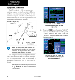 Page 10696
Flying a DME Arc Approach
The GPS overlay for a DME arc approach uses 
additional Jeppesen-provided waypoints to define the 
arc. These waypoints are indicated by “D” as the first 
letter in the waypoint name. This is followed by three 
numbers indicating the radial the waypoint lies on. The 
last letter indicates the radius of the arc. 

DO NOT USE FOR   NAVIGATION
Billard Muni (Topeka, KS) 
VOR Rwy 22
 NOTE:  The letter/number DME arc names are being replaced with standard f﻿ive-letter intersec
-...
