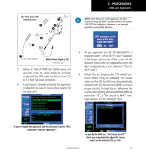 Page 10797
31 nm (from airport)
DO NOT USE FOR  NAVIGATION
 





Billard Muni (Topeka, KS) 
VOR Rwy 22
3.  Within 31 NM of KTOP, the 500W-series unit 
switches from en route mode to terminal 
mode and the CDI scale transitions from 2.0 
to 1.0 NM, full scale deflection. 
4.   If you haven’t already activated the approach 
(in step #2), be sure to do so when cleared for 
the approach. 
If you’ve loaded the approach, but not activated it, press PROC 
and  select “Activate Approach?”. 
 NOTE: Since this is...