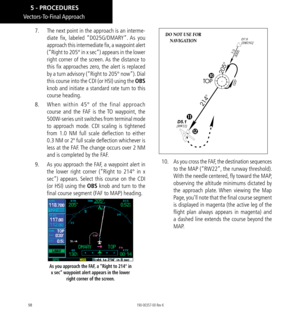 Page 10898
7.  The next point in the approach is an interme-
diate fix, labeled “D025G/DMARY”. As you 
approach this intermediate fix, a waypoint alert 
(“Right to 205° in x sec”) appears in the lower 
right corner of the screen. As the distance to 
this fix approaches zero, the alert is replaced 
by a turn advisory (“Right to 205° now”). Dial 
this course into the CDI (or HSI) using the OBS 
knob and initiate a standard rate turn to this 
course heading. 
8.   When within 45° of the final approach 
course and...