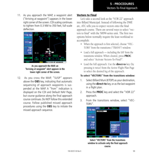 Page 10999
11. As you approach the MAP, a waypoint alert 
(“Arriving at waypoint”) appears in the lower 
right corner of the screen. CDI scaling continues 
to tighten from 0.3 NM to 350 feet, full-scale 
deflection. 
As you approach the MAP, an  
“Arriving at waypoint” alert appears in the  lower right corner of the screen. 
12.  As you cross the MAP, “SUSP” appears 
above the OBS key, indicating that automatic 
sequencing of approach waypoints is sus-
pended at the MAP. A “from” indication is 
displayed on the...