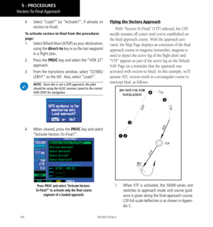 Page 110100
4.  Select “Load?” (or “Activate?”, if already on 
vectors-to-final). 
To activate vectors-to-final from the procedures 
page: 
1.  Select Billard Muni (KTOP) as your destination, 
using the direct-to key or as the last waypoint 
in a flight plan. 
2.   Press the PROC key and select the “VOR 22” 
approach. 
3.   From the transitions window, select “D258G/
LEBVY” as the IAF.  Also, select “Load?”. 
 NOTE:  Since this is not a GPS approach, the pilot 
should be using the VLOC receiver, tuned to the...