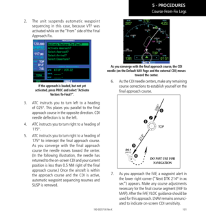 Page 111101
2.   The unit suspends automatic waypoint 
sequencing in this case, because VTF was 
activated while on the “From” side of the Final 
Approach Fix. 
If the approach is loaded, but not yet 
activated, press PROC and select “Activate  Vectors-To-Final?”. 
3.   ATC instructs you to turn left to a heading 
of 025°. This places you parallel to the final 
approach course in the opposite direction. CDI 
needle deflection is to the left. 
4.   ATC instructs you to turn right to a heading of 
115°. 
5.   ATC...