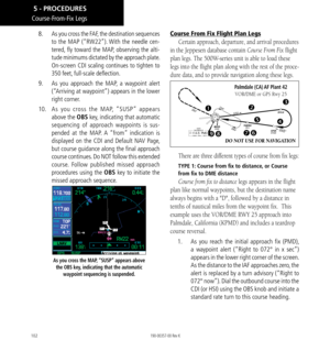 Page 112102
8.  As you cross the FAF, the destination sequences 
to the MAP (“RW22”). With the needle cen-
tered, fly toward the MAP, observing the alti-
tude minimums dictated by the approach plate. 
On-screen 
CDI scaling continues to tighten to 
350 feet, full-scale deflection. 
9.   As you approach the MAP, a waypoint alert 
(“Arriving at waypoint”) appears in the lower 
right corner. 
10.   As you cross the MAP, “SUSP” appears 
above the OBS key, indicating that automatic 
sequencing of approach waypoints...