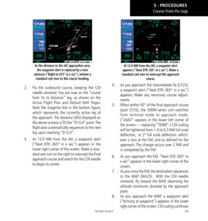 Page 113103
As the distance to the IAF approaches zero, the waypoint alert is replaced by a turn 
advisory (“Right to 072° in x sec”). Initiate a  standard rate turn to this course heading. 
2.   Fly the outbound course, keeping the CDI 
needle centered. You are now on the “course 
from fix to distance” leg, as shown on the 
Active Flight Plan and Default NAV Pages. 
Note the magenta line in the bottom figure, 
which represents the currently active leg of 
the approach. The distance (DIS) displayed on 
the above...