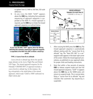 Page 114104
to tighten from 0.3 NM to 350 feet, full-scale 
deflection. 
9.   As you cross the MAP, “SUSP” appears 
above the OBS key, indicating that automatic 
sequencing of approach waypoints is sus-
pended at the MAP. If a missed approach is 
required, use the  OBS key to initiate the missed 
approach sequence, as outlined below. 
As you cross the MAP, “SUSP” appears above the OBS key, 
indicating that automatic sequencing of approach waypoints  is suspended at the MAP. Press OBS to initiate a missed ap-...