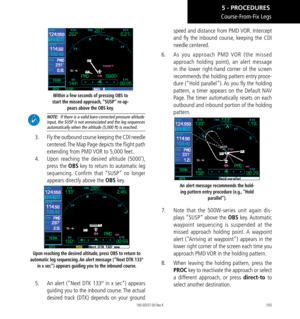 Page 115105
Course-From-Fix Legs
Within a few seconds of pressing OBS to 
start the missed approach, “SUSP” re-ap- pears above the OBS key. 
 NOTE:  If there is a valid baro-corrected pressure altitude input, the SUSP is not annunciated and the leg sequences automatically when the altitude (5,000 ft) is reached. 
3.    Fly the outbound course keeping the CDI needle 
centered. The Map Page depicts the flight path 
extending from PMD VOR to 5,000 feet. 
4.    Upon reaching the desired altitude (5000’), 
press the...