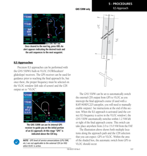 Page 117107
ILS ApproachGNS 530W only
Once cleared to the next leg, press OBS. An 
alert appears indicating the desired track and  the unit sequences to the next waypoint. 
ILS Approaches
Precision ILS approaches can be performed with 
the GNS 530W’s built-in VLOC (VOR/localizer/
glideslope) receivers. The GPS receiver can be used for 
guidance prior to reaching the final approach fix, but 
once there, the proper frequency must be selected on 
the VLOC window (left side of screen) and the CDI 
output set to...