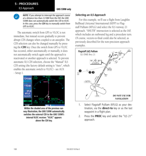 Page 118108
 NOTE: If you attempt to intercept the approach course at a distance less than 2.0 NM from the FAF, the GNS 530W does not automatically switch the CDI to VLOC. In this case, press the CDI key to manually switch from GPS  to VLOC. 
The automatic switch from GPS to VLOC is not 
immediate, but instead occurs gradually to prevent 
abrupt CDI changes when coupled to an autopilot. The 
CDI selection can also be changed manually by press
-
ing the CDI key. Once the switch from GPS to VLOC 
has occured,...