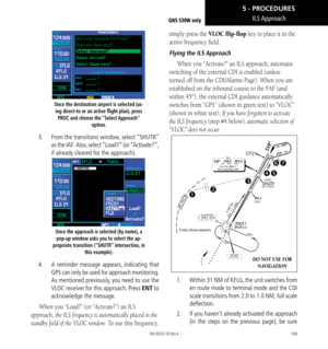 Page 119109
ILS ApproachGNS 530W only
Once the destination airport is selected (us- ing direct-to or an active flight plan), press  PROC and choose the “Select Approach”  option. 
3.  From the transitions window, select “SHUTR” 
as the IAF.  Also, select “Load?” (or “Activate?”, 
if already cleared for the approach). 
Once the approach is selected (by name), a 
pop-up window asks you to select the ap-
propriate transition (“SHUTR” intersection, in  this example). 
4.  A reminder message appears, indicating that...
