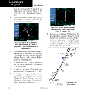 Page 120110
to do so when cleared for the approach. See 
“Approaches with Procedure Turns” in this 
section, step #4 for a description of this opera-
tion. 
3.    As you approach the IAF (SHUTR), a waypoint 
alert (“Left to 032° in x sec”) appears in the 
lower right corner of the screen. 
As you approach the IAF, “Left to 032° in 
x sec” appears, followed by “Left to 032° 
now” when it’s time to begin the turn to the  outbound course. 
4.  If you haven’t already done so, press the VLOC 
flip-flop key to...