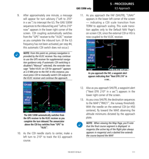 Page 121111
9.   After approximately one minute, a message 
will appear for turn advisory (“Left to 255°  
in x sec”) to intercept the ILS. The GNS 530W 
sequences to the inbound leg and “Left to 210° 
now” appears in the lower right corner of the 
screen.  CDI coupling automatically switches 
from the “GPS” receiver to the “VLOC” receiver 
as you complete the inbound turn. (If the ILS 
frequency has not been activated, per step #4, 
this automatic CDI switch does not occur.) 
 NOTE: From this point on, primary...