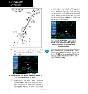 Page 122112
DO NOT USE FOR  
NAVIGATION
14.  As you approach the MAP, a waypoint alert 
(“Arriving at waypoint”) appears in the lower 
right corner. 
As you approach the MAP, “Arriving at waypoint” appears in 
the lower  right corner of the screen. 
15. As you cross the MAP, “SUSP” appears 
above the OBS key, indicating that auto-
matic sequencing of approach waypoints is 
suspended at the MAP. A “FROM” indication 
is displayed on the Default NAV Page, but 
course guidance along the final approach 
course...