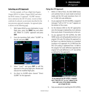 Page 123113
Selecting an LPV Approach
For this example, we’ll use a flight from Eugene 
Oregon (KEUG) to Salem, Oregon (KSLE) and select 
the RNAV runway 31 approach. “GLORR” intersec
-
tion is selected as the IAF. Of course, vectors-to-final 
could also be selected, as previously described for the 
non-precision approach examples. An approach plate 
is shown on the following page. 
1.   With Salem (KSLE) as your destination in your 
flight plan, press the PROC key and select 
the “RNAV 31 Z (GPS)” approach and...