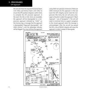 Page 124114
LPV Approach
the unit will check the required Horizontal Alarm 
Limit (HAL) and Vertical Alarm Limit (VAL) to 
ensure the GPS position integrity is within limits 
to complete the LPV precision approach. In 
the event the HAL or VAL limits are exceeded, 
the approach will be downgraded to a non-
precision approach indicated by “LNAV” on 
the moving map, a message that the approach 
is downgraded (“Approach downgraded - Use 
LNAV minima”), and the glideslope indicator 
will be flagged. You may continue...