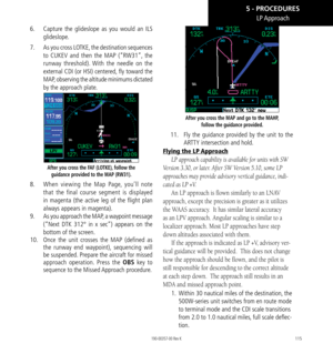 Page 125115
6.   Capture the glideslope as you would an ILS 
glideslope. 
7.    As you cross LOTKE, the destination sequences 
to CUKEV and then the MAP (“RW31”, the 
runway threshold). With the needle on the 
external CDI (or HSI) centered, fly toward the 
MAP, observing the altitude minimums dictated 
by the approach plate. 
After you cross the FAF (LOTKE), follow the 
guidance provided to the MAP (RW31). 
8.    When viewing the Map Page, you’ll note 
that the final course segment is displayed 
in magenta (the...