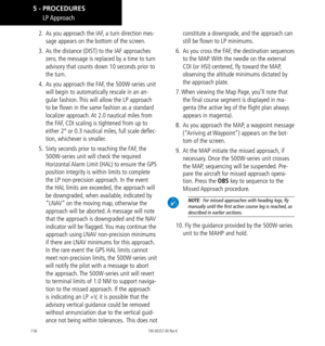 Page 126116
2.  As you approach the IAF, a turn direction mes-
sage appears on the bottom of the screen. 
3.   As the distance (DIST) to the IAF approaches 
zero, the message is replaced by a time to turn 
advisory that counts down 10 seconds prior to 
the turn. 
4.   As you approach the FAF, the 500W-series unit 
will begin to automatically rescale in an an-
gular fashion. This will allow the LP approach 
to be flown in the same fashion as a standard 
localizer approach. At 2.0 nautical miles from 
the FAF, CDI...