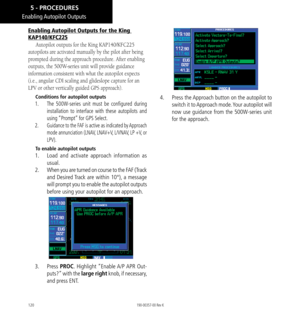 Page 130120
Enabling Autopilot Outputs for the King 
KAP140/KFC225
Autopilot outputs for the King KAP140/KFC225 
autopilots are activated manually by the pilot after being 
prompted during the approach procedure. After enabling 
outputs, the 500W-series unit will provide guidance 
information consistent with what the autopilot expects 
(i.e., angular CDI scaling and glideslope capture for an 
LPV or other vertically guided GPS approach). 
Conditions for autopilot outputs
1.    The 500W-series unit must be...