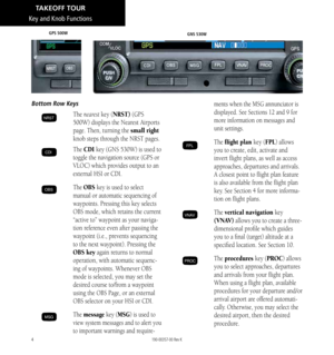 Page 144
Key and Knob Functions
Bottom Row Keys
NRST The nearest key (NRST) (GPS 
500W) displays the Nearest Airports 
page. Then, turning the small right 
knob steps through the NRST pages. 
CDI The  CDI key (GNS 530W) is used to 
toggle the navigation source (GPS or 
VLOC) which provides output to an 
external HSI or CDI.
OBS The  OBS key is used to select 
manual or automatic sequencing of 
waypoints. Pressing this key selects 
OBS mode, which retains the current 
“active to” waypoint as your naviga
-
tion...