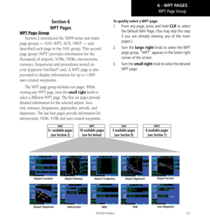 Page 131121
Section 6  
WPT Pages
WPT Page Group
Section 2 introduced the 500W-series unit main 
page groups — NAV, WPT, AUX, NRST — and 
described each page in the NAV group. This second 
page group (WPT) provides information for the 
thousands of airports, VORs, NDBs, intersections, 
runways, frequencies and procedures stored on 
your Jeppesen NavData
® card. A WPT page is also 
provided to display information for up to 1,000 
user-created waypoints. 
The WPT page group includes ten pages. While 
viewing any...