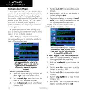 Page 132122
Finding the Desired Airport
Finding the Desired Airport
Your 500W-series unit uses ICAO identifiers for all 
airports. All U.S. airport identifiers which contain only 
letters use the prefix “K”. For example, Los Angeles 
International is KLAX under the ICAO standard. Other 
airports, such as Otten Memorial (3VS), that contain 
numbers in the identifier, do not require the “K” 
prefix. Alaska, Hawaii and many foreign countries use 
two letter prefixes.  
If you encounter difficulty when selecting an...