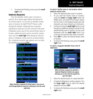 Page 133123
Duplicate Waypoints
7.  To remove the flashing cursor, press the small 
right knob. 
Duplicate Waypoints
Once the identifier, facility name or location is 
entered, all six airport pages display information for 
the selected airport. As you enter an identifier, facility 
name or location, the Spell’N’Find™ feature scrolls 
through the database, displaying those waypoints 
matching the characters you have entered to that point. 
If duplicate entries exist for the entered facility name or 
location,...