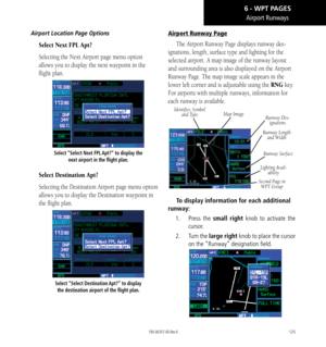 Page 135125
Airport Runways
Airport Location Page Options
Select Next FPL Apt?
Selecting the Next Airport page menu option 
allows you to display the next waypoint in the 
flight plan. 
Select “Select Next FPL Apt?” to display the next airport in the flight plan. 
Select Destination Apt?
Selecting the Destination Airport page menu option 
allows you to display the Destination waypoint in 
the flight plan.
Select “Select Destination Apt?” to display the destination airport of the flight plan. 
Airport Runway...