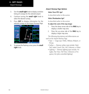 Page 136126
Airport Runways
3.  Turn the small right knob to display a window 
listing all runways for the selected airport. 
4.   Continue turning the small right knob to 
select the desired runway. 
5.  Press  ENT to display information for the 
selected runway on the Airport Runway Page. 
6.   To remove the flashing cursor, press the small 
right knob. 
Airport Runway Page Options
Select Next FPL Apt?
As described earlier in this section. 
Select Destination Apt?
As described earlier in this section. 
To...