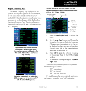 Page 137127
Airport Frequencies
Airport Frequency Page
The Airport Frequency Page displays radio fre-
quencies and frequency types for the selected airport, 
as well as sector and altitude restrictions (where 
applicable). If the selected airport has a localizer-based 
approach, the localizer frequency(s) is also listed on 
the Airport Frequency Page. The Airport Frequency 
Page may be used to quickly select and tune a COM or 
VLOC frequency. 
Listed communication frequencies include ATIS, clearance delivery,...