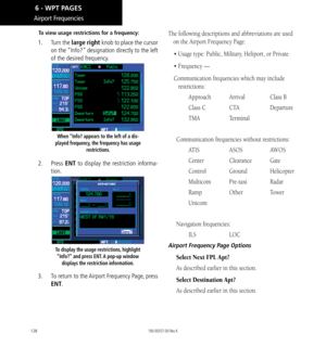 Page 138128
Airport Frequencies
To view usage restrictions for a frequency: 
1.  Turn the large right knob to place the cursor 
on the “Info?” designation directly to the left 
of the desired frequency. 
When “Info? appears to the left of a dis-
played frequency, the frequency has usage  restrictions. 
2. Press  ENT to display the restriction informa-
tion. 
To display the usage restrictions, highlight  “Info?” and press ENT. A pop-up window  displays the restriction information. 
3.  To return to the Airport...
