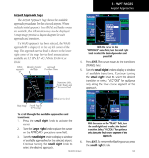 Page 139129
Airport Approaches
Airport Approach Page
The Airport Approach Page shows the available 
approach procedures for the selected airport. Where 
multiple initial approach fixes (IAFs) and feeder routes 
are available, that information may also be displayed. 
A map image provides a layout diagram for each 
approach and transition. 
If a WAAS approach has been selected, the WAAS 
approach ID is displayed in the top left corner of the 
map. The approach service level is shown in the lower 
right corner of...