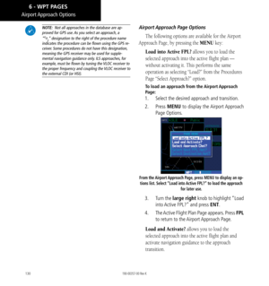 Page 140130
Airport Approach  Options
 NOTE:  Not all approaches in the database are ap-
proved for GPS use. As you select an approach, a “GPS” designation to the right of the procedure name 
indicates the procedure can be flown using the GPS re
-
ceiver. Some procedures do not have this designation,  meaning the GPS receiver may be used for supple
-
mental navigation guidance only. ILS approaches, for example, must be flown by tuning the VLOC receiver to the proper frequency and coupling the VLOC receiver to...
